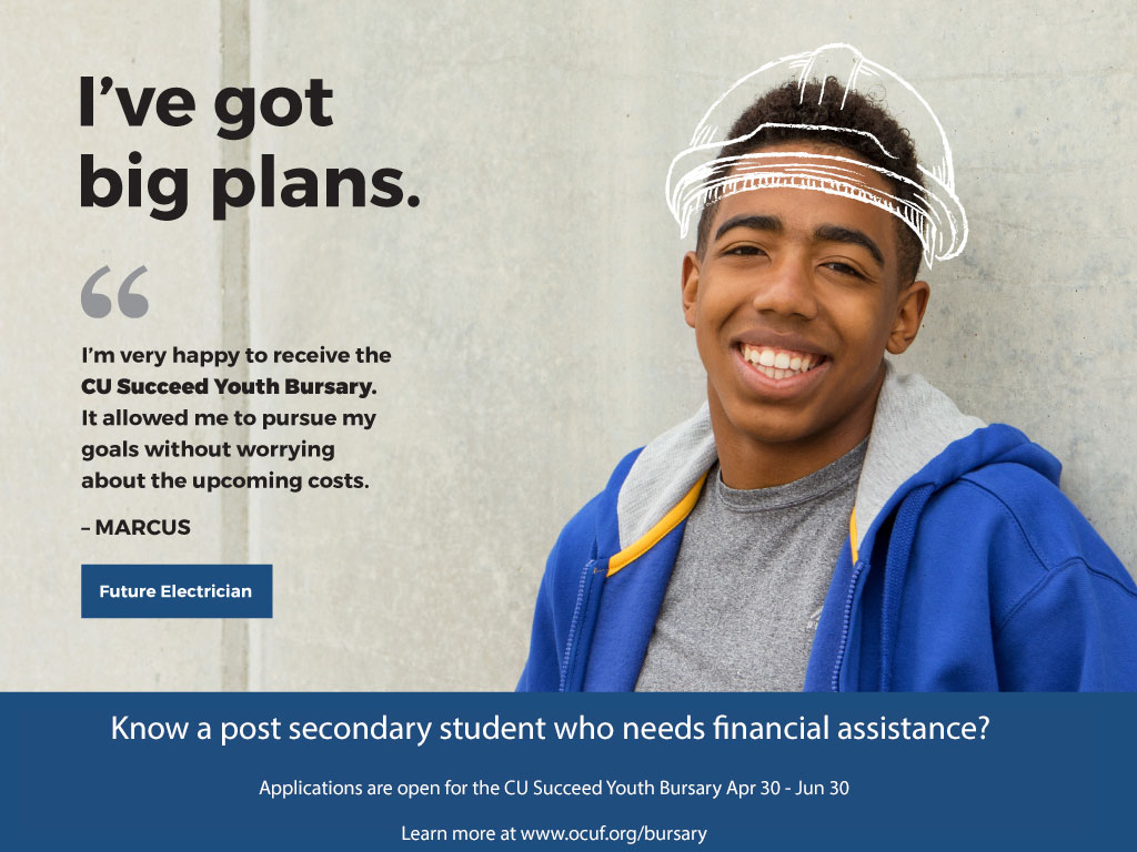I've got big plans. I'm very happy to recieve the CU Succeed Youth Bursary. It allowed me to pursue my goals without worrying about the upcoming costs. Marcus, Future electrician. Know a post secondary student who needs financial assistance? Applications are open for the CU Succeed Youth Bursary Apr 30 - Jun 30. Learn more at www.ocuf.org/bursary